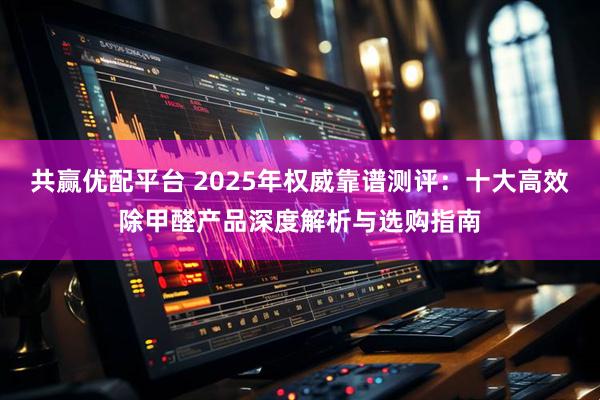 共赢优配平台 2025年权威靠谱测评：十大高效除甲醛产品深度解析与选购指南