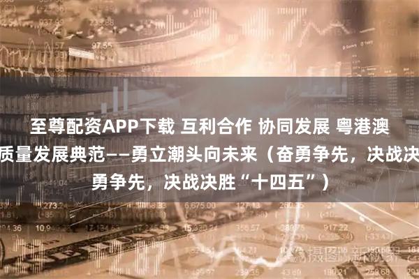 至尊配资APP下载 互利合作 协同发展 粤港澳大湾区打造高质量发展典范——勇立潮头向未来（奋勇争先，决战决胜“十四五”）