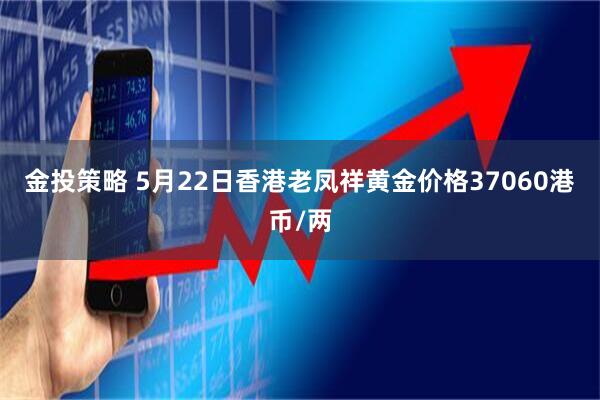 金投策略 5月22日香港老凤祥黄金价格37060港币/两