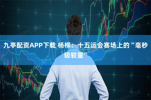 九亭配资APP下载 杨柳：十五运会赛场上的“毫秒级较量”