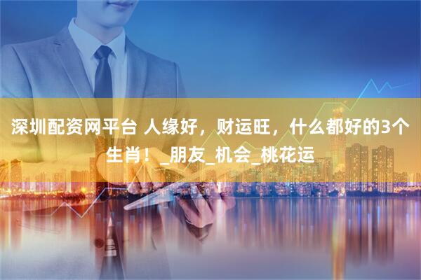 深圳配资网平台 人缘好，财运旺，什么都好的3个生肖！_朋友_机会_桃花运