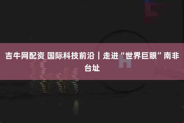 吉牛网配资 国际科技前沿｜走进“世界巨眼”南非台址