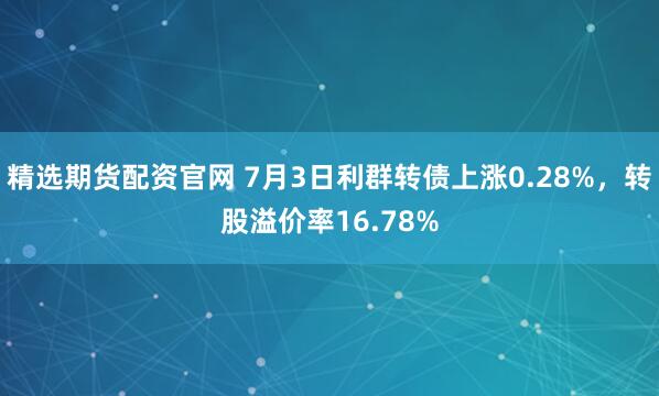 精选期货配资官网 7月3日利群转债上涨0.28%，转股溢价率16.78%