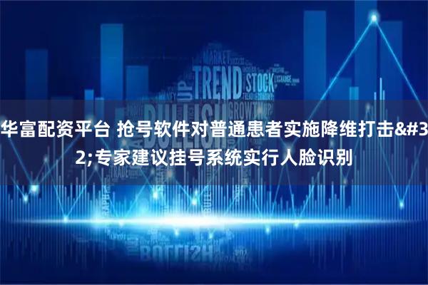 华富配资平台 抢号软件对普通患者实施降维打击&#32;专家建议挂号系统实行人脸识别