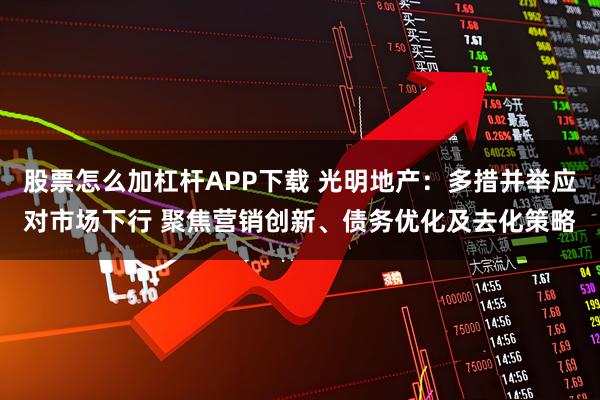 股票怎么加杠杆APP下载 光明地产：多措并举应对市场下行 聚焦营销创新、债务优化及去化策略