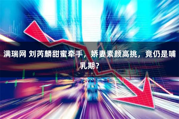 满瑞网 刘芮麟甜蜜牵手，娇妻素颜高挑，竟仍是哺乳期？