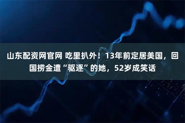 山东配资网官网 吃里扒外!13年前定居美国,回国捞金遭“驱逐”的她,52岁成笑话
