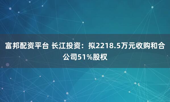 富邦配资平台 长江投资：拟2218.5万元收购和合公司51%股权