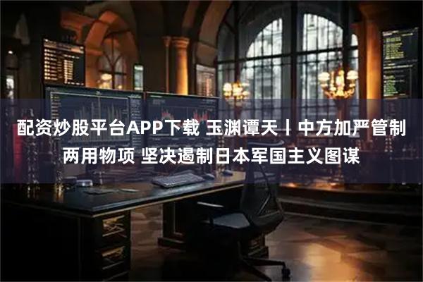 配资炒股平台APP下载 玉渊谭天丨中方加严管制两用物项 坚决遏制日本军国主义图谋