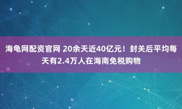 海龟网配资官网 20余天近40亿元！封关后平均每天有2.4万人在海南免税购物