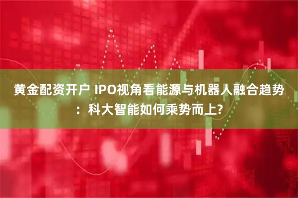 黄金配资开户 IPO视角看能源与机器人融合趋势：科大智能如何乘势而上?