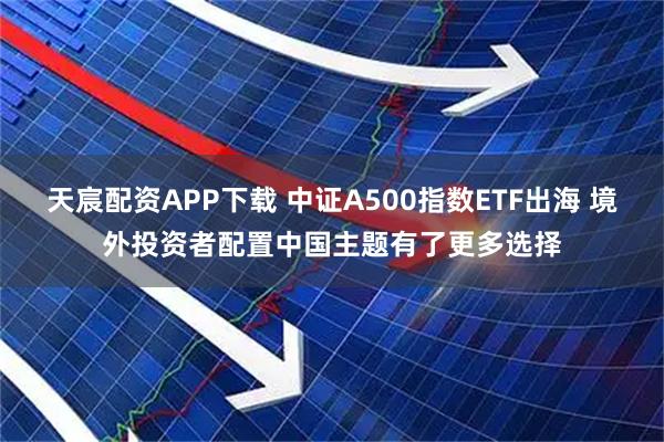 天宸配资APP下载 中证A500指数ETF出海 境外投资者配置中国主题有了更多选择