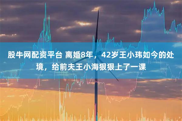 股牛网配资平台 离婚8年，42岁王小玮如今的处境，给前夫王小海狠狠上了一课