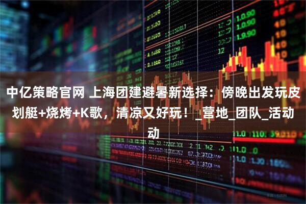 中亿策略官网 上海团建避暑新选择：傍晚出发玩皮划艇+烧烤+K歌，清凉又好玩！_营地_团队_活动