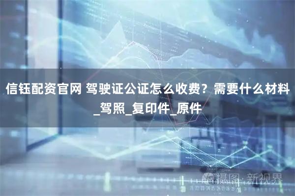 信钰配资官网 驾驶证公证怎么收费？需要什么材料_驾照_复印件_原件