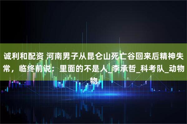 诚利和配资 河南男子从昆仑山死亡谷回来后精神失常，临终前说：里面的不是人_李承哲_科考队_动物
