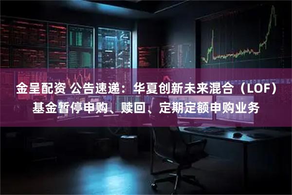金呈配资 公告速递：华夏创新未来混合（LOF）基金暂停申购、赎回、定期定额申购业务
