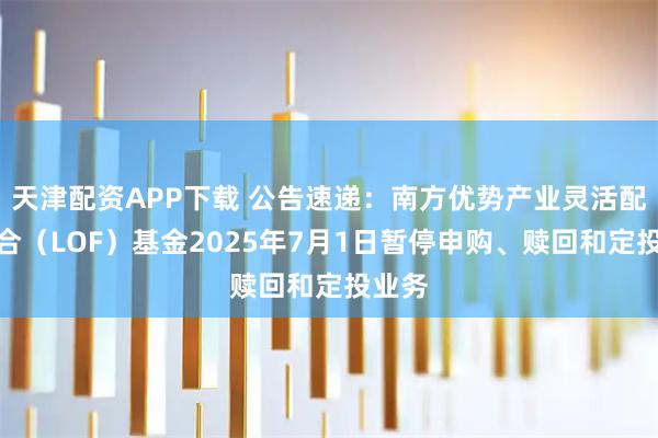 天津配资APP下载 公告速递：南方优势产业灵活配置混合（LOF）基金2025年7月1日暂停申购、赎回和定投业务