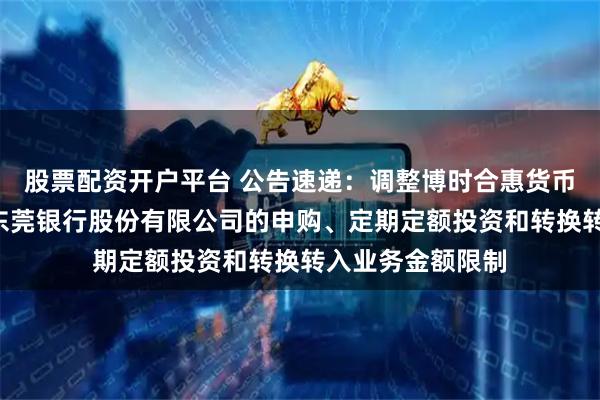 股票配资开户平台 公告速递：调整博时合惠货币基金B类份额在东莞银行股份有限公司的申购、定期定额投资和转换转入业务金额限制