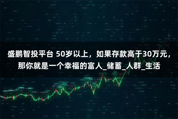 盛鹏智投平台 50岁以上，如果存款高于30万元，那你就是一个幸福的富人_储蓄_人群_生活