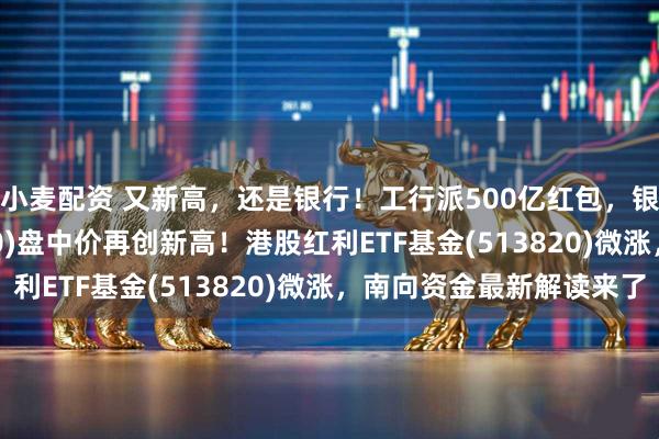小麦配资 又新高，还是银行！工行派500亿红包，银行ETF龙头(512820)盘中价再创新高！港股红利ETF基金(513820)微涨，南向资金最新解读来了