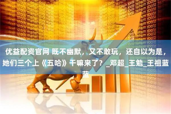 优益配资官网 既不幽默，又不敢玩，还自以为是，她们三个上《五哈》干嘛来了？_邓超_王勉_王祖蓝