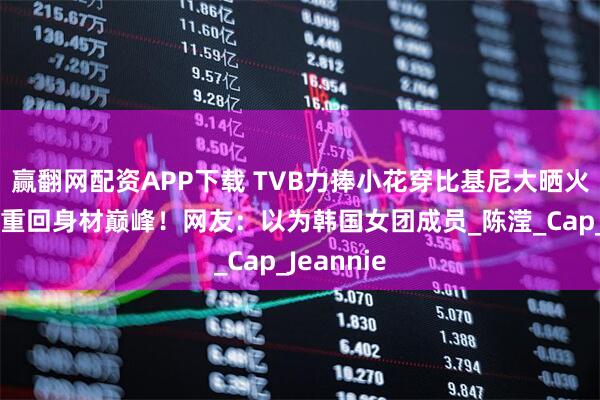 赢翻网配资APP下载 TVB力捧小花穿比基尼大晒火辣身材！重回身材巅峰！网友：以为韩国女团成员_陈滢_Cap_Jeannie