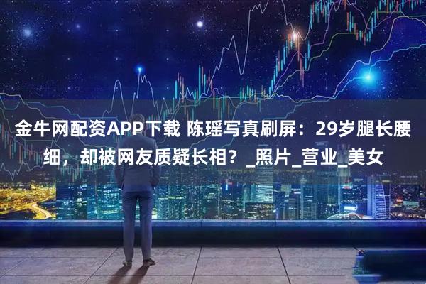 金牛网配资APP下载 陈瑶写真刷屏：29岁腿长腰细，却被网友质疑长相？_照片_营业_美女