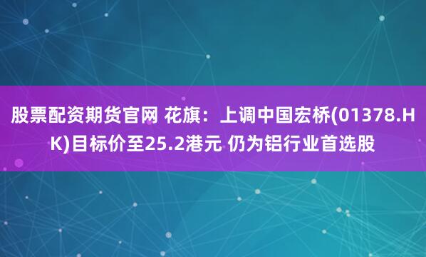股票配资期货官网 花旗：上调中国宏桥(01378.HK)目标价至25.2港元 仍为铝行业首选股