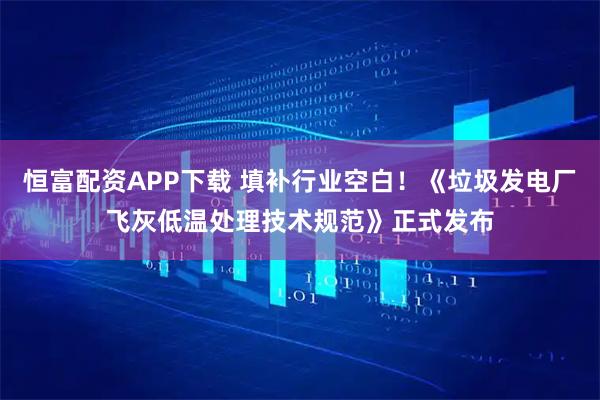 恒富配资APP下载 填补行业空白！《垃圾发电厂飞灰低温处理技术规范》正式发布