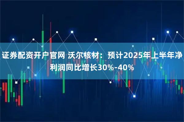 证券配资开户官网 沃尔核材：预计2025年上半年净利润同比增长30%-40%