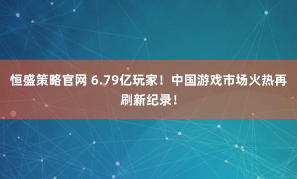 恒盛策略官网 6.79亿玩家！中国游戏市场火热再刷新纪录！