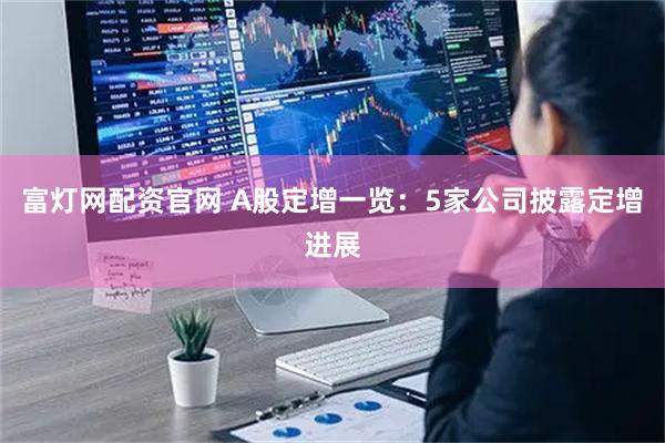富灯网配资官网 A股定增一览：5家公司披露定增进展