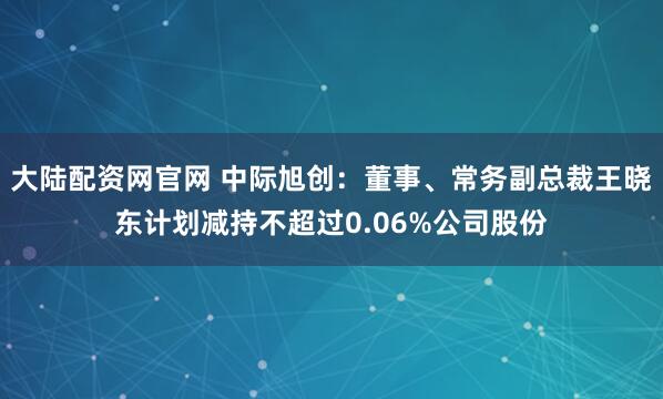 大陆配资网官网 中际旭创：董事、常务副总裁王晓东计划减持不超过0.06%公司股份