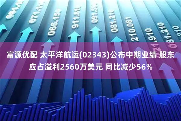 富源优配 太平洋航运(02343)公布中期业绩 股东应占溢利2560万美元 同比减少56%