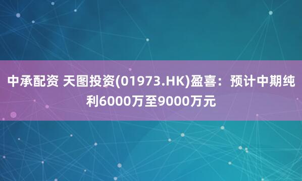 中承配资 天图投资(01973.HK)盈喜：预计中期纯利6000万至9000万元