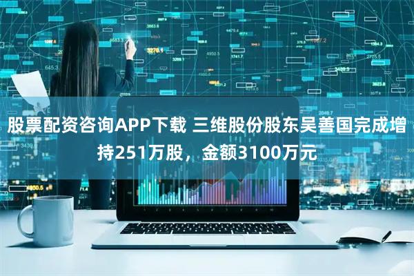 股票配资咨询APP下载 三维股份股东吴善国完成增持251万股，金额3100万元