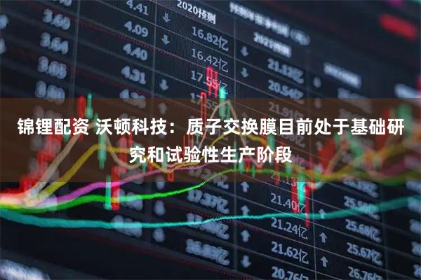 锦锂配资 沃顿科技：质子交换膜目前处于基础研究和试验性生产阶段