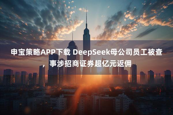 申宝策略APP下载 DeepSeek母公司员工被查，事涉招商证券超亿元返佣