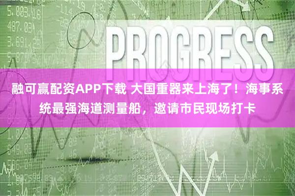 融可赢配资APP下载 大国重器来上海了！海事系统最强海道测量船，邀请市民现场打卡