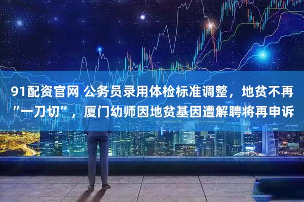 91配资官网 公务员录用体检标准调整，地贫不再“一刀切”，厦门幼师因地贫基因遭解聘将再申诉