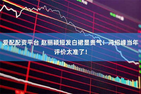 爱配配资平台 赵丽颖短发白裙显贵气！冯绍峰当年评价太准了！