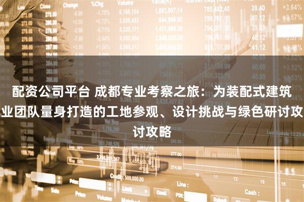 配资公司平台 成都专业考察之旅：为装配式建筑企业团队量身打造的工地参观、设计挑战与绿色研讨攻略