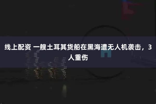线上配资 一艘土耳其货船在黑海遭无人机袭击，3人重伤
